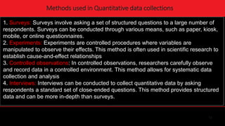 12
Methods used in Quantitative data collections
1. Surveys: Surveys involve asking a set of structured questions to a large number of
respondents. Surveys can be conducted through various means, such as paper, kiosk,
mobile, or online questionnaires.
2. Experiments: Experiments are controlled procedures where variables are
manipulated to observe their effects. This method is often used in scientific research to
establish cause-and-effect relationships
3. Controlled observations: In controlled observations, researchers carefully observe
and record data in a controlled environment. This method allows for systematic data
collection and analysis
4. Interviews: Interviews can be conducted to collect quantitative data by asking
respondents a standard set of close-ended questions. This method provides structured
data and can be more in-depth than surveys.
 