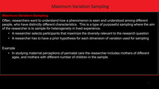 27
Maximum Variation Sampling
Maximum Variation Sampling
Often, researchers want to understand how a phenomenon is seen and understood among different
people, who have distinctly different characteristics. This is a type of purposeful sampling where the aim
of the researcher is to sample for heterogeneity in lived experience.
• A researcher selects participants that maximize the diversity relevant to the research question
• A researcher has to have a prior hypothesis for each dimension of variation used for sampling
Example
• In studying maternal perceptions of perinatal care the researcher includes mothers of different
ages, and mothers with different number of children in the sample
 