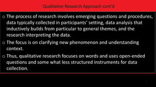 5
Qualitative Research Approach cont’d
o The process of research involves emerging questions and procedures,
data typically collected in participants’ setting, data analysis that
inductively builds from particular to general themes, and the
research interpreting the data.
o The focus is on clarifying new phenomenon and understanding
context.
o Thus, qualitative research focuses on words and uses open-ended
questions and some what less structured instruments for data
collection.
 