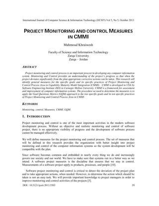 International Journal of Computer Science & Information Technology (IJCSIT) Vol 5, No 5, October 2013

PROJECT MONITORING AND CONTROL MEASURES
IN CMMI
Mahmoud Khraiwesh
Faculty of Science and Information Technology
Zarqa University
Zarqa – Jordan

ABSTRACT
Project monitoring and control process is an important process in developing any computer information
system. Monitoring and Control provides an understanding of the project’s progress so that when the
project deviates significantly from the plan appropriate corrective actions can be taken. This research will
identify general measures for the specific goals and its specific practices of Project Monitoring and
Control Process Area in Capability Maturity Model Integration (CMMI). CMMI is developed in USA by
Software Engineering Institute (SEI) in Carnegie Mellon University. CMMI is a framework for assessment
and improvement of computer information systems. The procedure we used to determine the measures is to
apply the Goal Questions Metrics (GQM) approach to the two specific goals and its ten specific practices
of Project Monitoring and Control Process Area in CMMI.

KEYWORDS
Monitoring, control, Measures, CMMI, GQM.

1. INTRODUCTION
Project monitoring and control is one of the most important activities in the modern software
development process. Without an objective and realistic monitoring and control of software
project, there is no appropriate visibility of progress and the development of software process
cannot be managed effectively.
We will define measures for the project monitoring and control process. The set of measures that
will be defined in this research provides the organization with better insight into project
monitoring and control of the computer information systems so the system development will be
compatible with the plan.
Since software becomes common and embedded in nearly every thing we do and increasingly
govern our society and our world. We have to make sure that systems run in a better way as we
intend. A software project measures is the discipline that ensures that we stay in control.
Measurements of a software project apply to products, processes, and people [10].
Software project monitoring and control is critical to detect the deviation of the project plan
and to take appropriate actions, when needed. However, to determine the action which should be
taken is not an easy task. We will provide important knowledge to project managers in order to
improve monitoring and control activities of the projects [3].
DOI : 10.5121/ijcsit.2013.5503

39

 