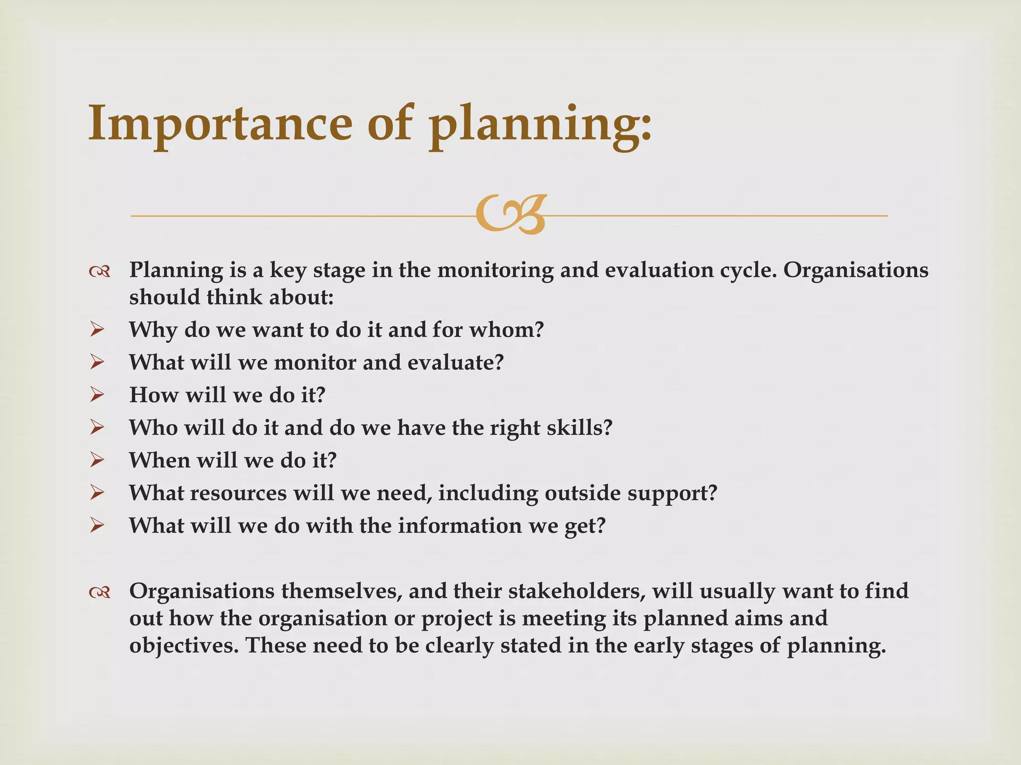 
 Planning is a key stage in the monitoring and evaluation cycle. Organisations
should think about:
 Why do we want to do it and for whom?
 What will we monitor and evaluate?
 How will we do it?
 Who will do it and do we have the right skills?
 When will we do it?
 What resources will we need, including outside support?
 What will we do with the information we get?
 Organisations themselves, and their stakeholders, will usually want to find
out how the organisation or project is meeting its planned aims and
objectives. These need to be clearly stated in the early stages of planning.
Importance of planning:
 