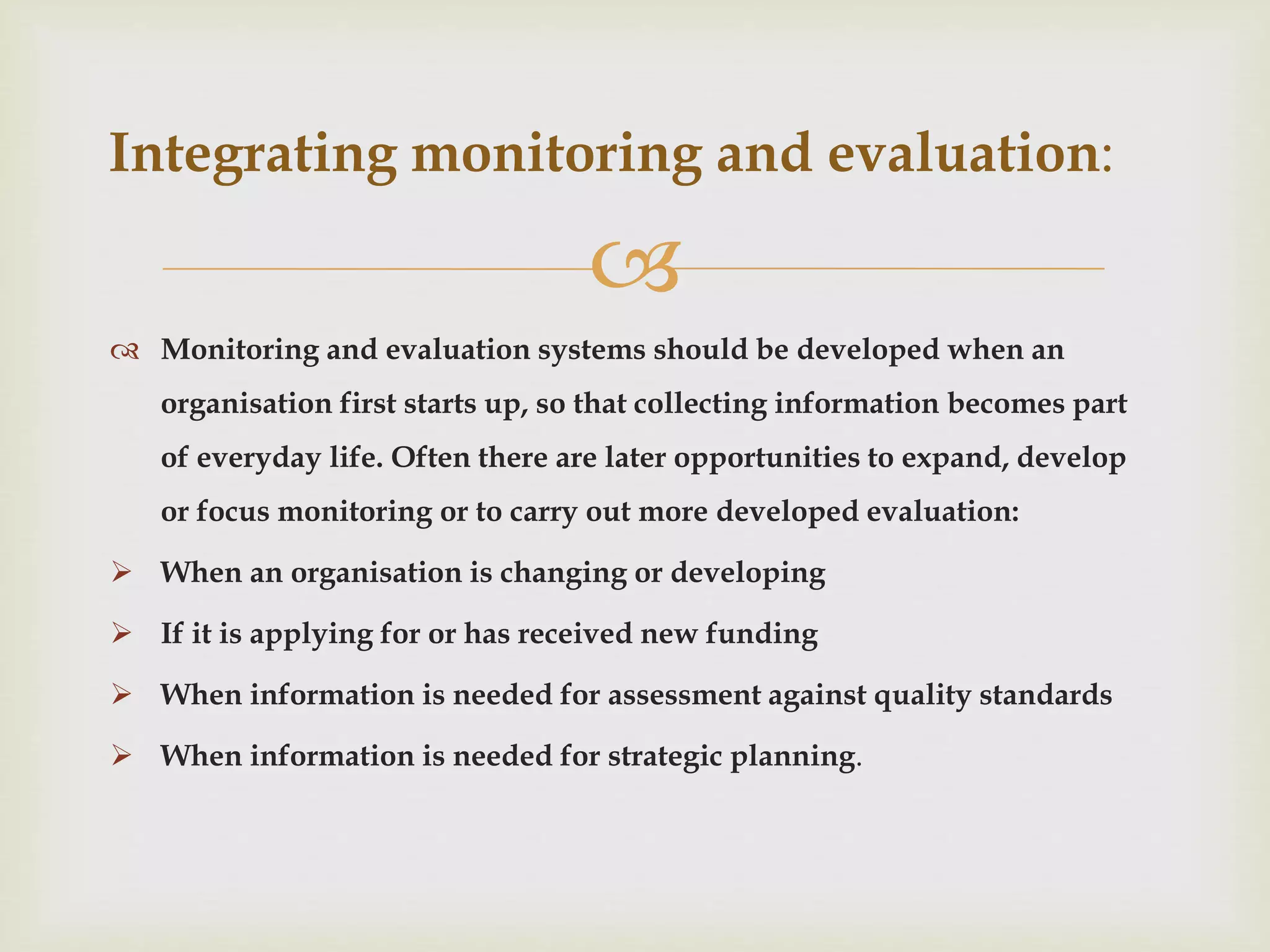 
 Monitoring and evaluation systems should be developed when an
organisation first starts up, so that collecting information becomes part
of everyday life. Often there are later opportunities to expand, develop
or focus monitoring or to carry out more developed evaluation:
 When an organisation is changing or developing
 If it is applying for or has received new funding
 When information is needed for assessment against quality standards
 When information is needed for strategic planning.
Integrating monitoring and evaluation:
 