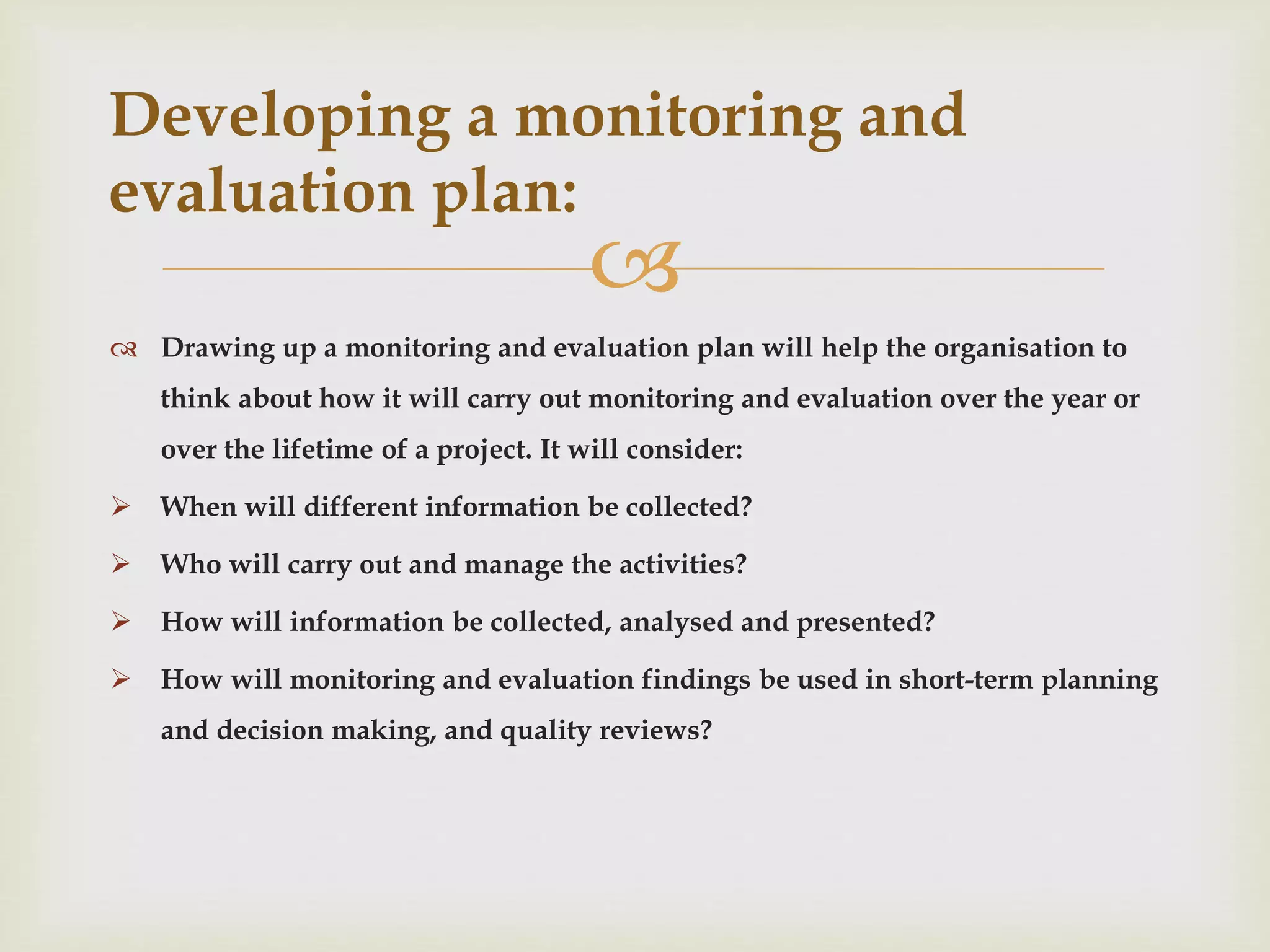 
 Drawing up a monitoring and evaluation plan will help the organisation to
think about how it will carry out monitoring and evaluation over the year or
over the lifetime of a project. It will consider:
 When will different information be collected?
 Who will carry out and manage the activities?
 How will information be collected, analysed and presented?
 How will monitoring and evaluation findings be used in short-term planning
and decision making, and quality reviews?
Developing a monitoring and
evaluation plan:
 