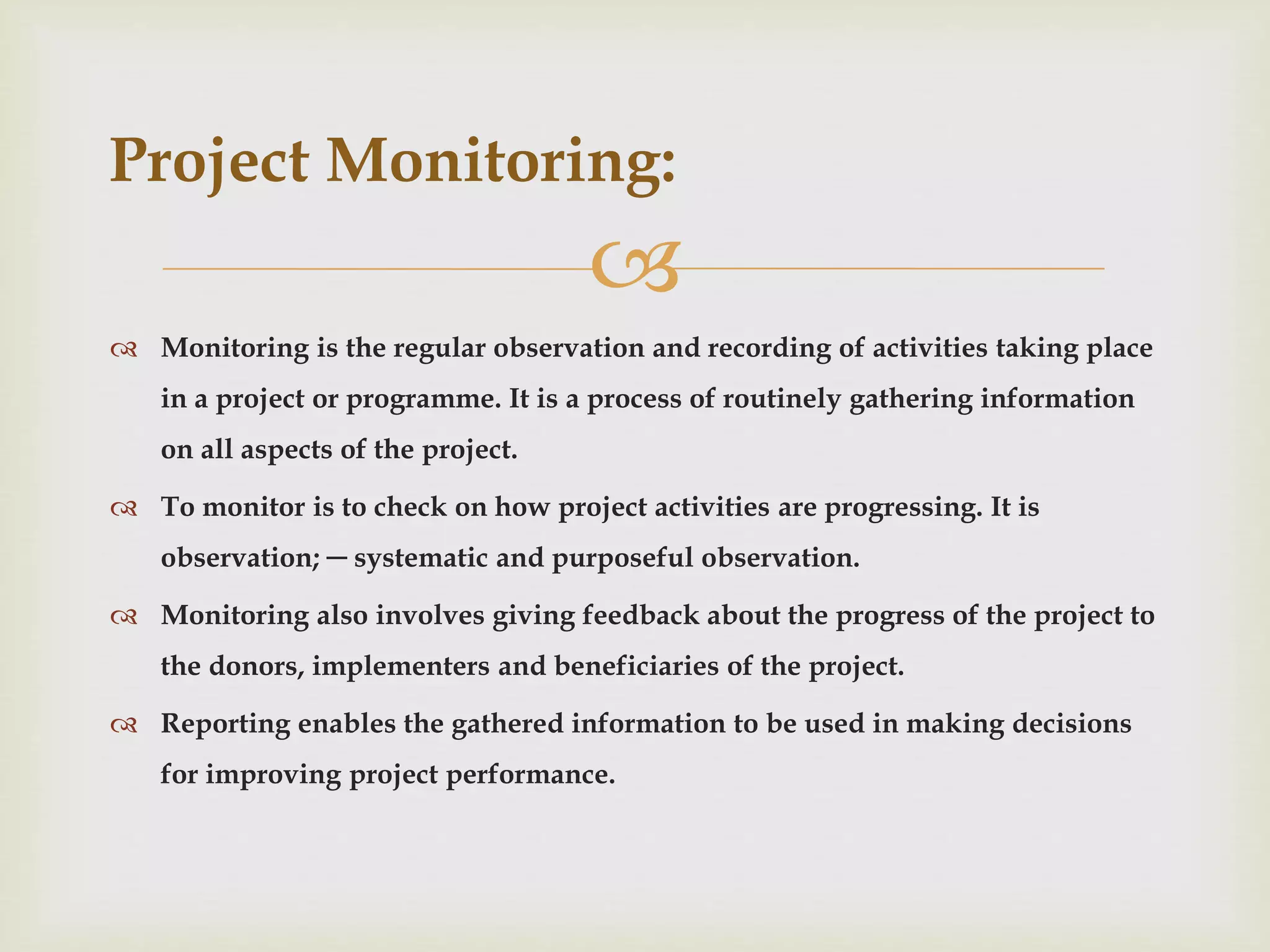 
 Monitoring is the regular observation and recording of activities taking place
in a project or programme. It is a process of routinely gathering information
on all aspects of the project.
 To monitor is to check on how project activities are progressing. It is
observation; ─ systematic and purposeful observation.
 Monitoring also involves giving feedback about the progress of the project to
the donors, implementers and beneficiaries of the project.
 Reporting enables the gathered information to be used in making decisions
for improving project performance.
Project Monitoring:
 