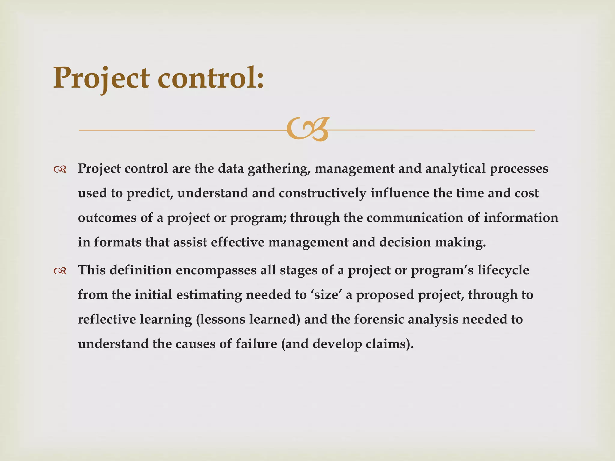 
 Project control are the data gathering, management and analytical processes
used to predict, understand and constructively influence the time and cost
outcomes of a project or program; through the communication of information
in formats that assist effective management and decision making.
 This definition encompasses all stages of a project or program’s lifecycle
from the initial estimating needed to ‘size’ a proposed project, through to
reflective learning (lessons learned) and the forensic analysis needed to
understand the causes of failure (and develop claims).
Project control:
 