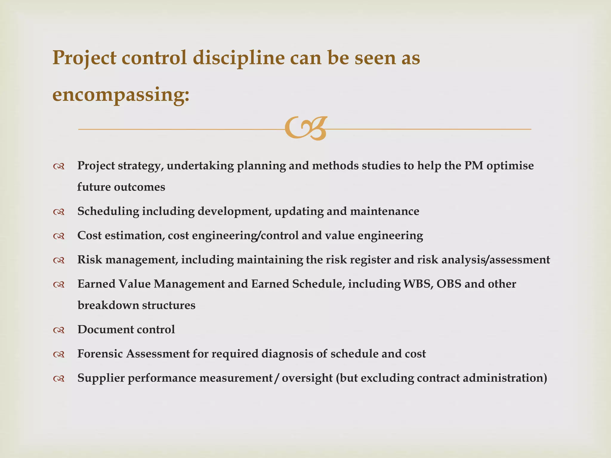 
 Project strategy, undertaking planning and methods studies to help the PM optimise
future outcomes
 Scheduling including development, updating and maintenance
 Cost estimation, cost engineering/control and value engineering
 Risk management, including maintaining the risk register and risk analysis/assessment
 Earned Value Management and Earned Schedule, including WBS, OBS and other
breakdown structures
 Document control
 Forensic Assessment for required diagnosis of schedule and cost
 Supplier performance measurement / oversight (but excluding contract administration)
Project control discipline can be seen as
encompassing:
 
