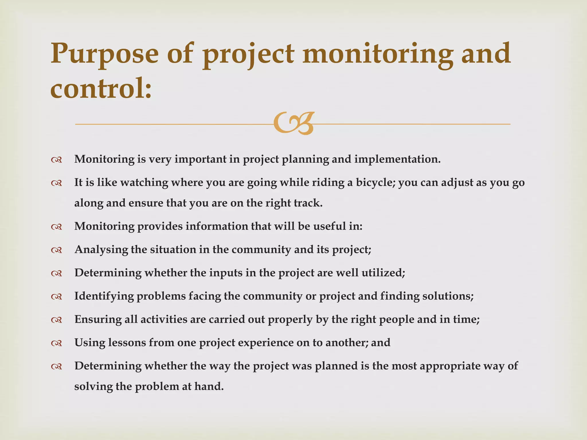 
 Monitoring is very important in project planning and implementation.
 It is like watching where you are going while riding a bicycle; you can adjust as you go
along and ensure that you are on the right track.
 Monitoring provides information that will be useful in:
 Analysing the situation in the community and its project;
 Determining whether the inputs in the project are well utilized;
 Identifying problems facing the community or project and finding solutions;
 Ensuring all activities are carried out properly by the right people and in time;
 Using lessons from one project experience on to another; and
 Determining whether the way the project was planned is the most appropriate way of
solving the problem at hand.
Purpose of project monitoring and
control:
 