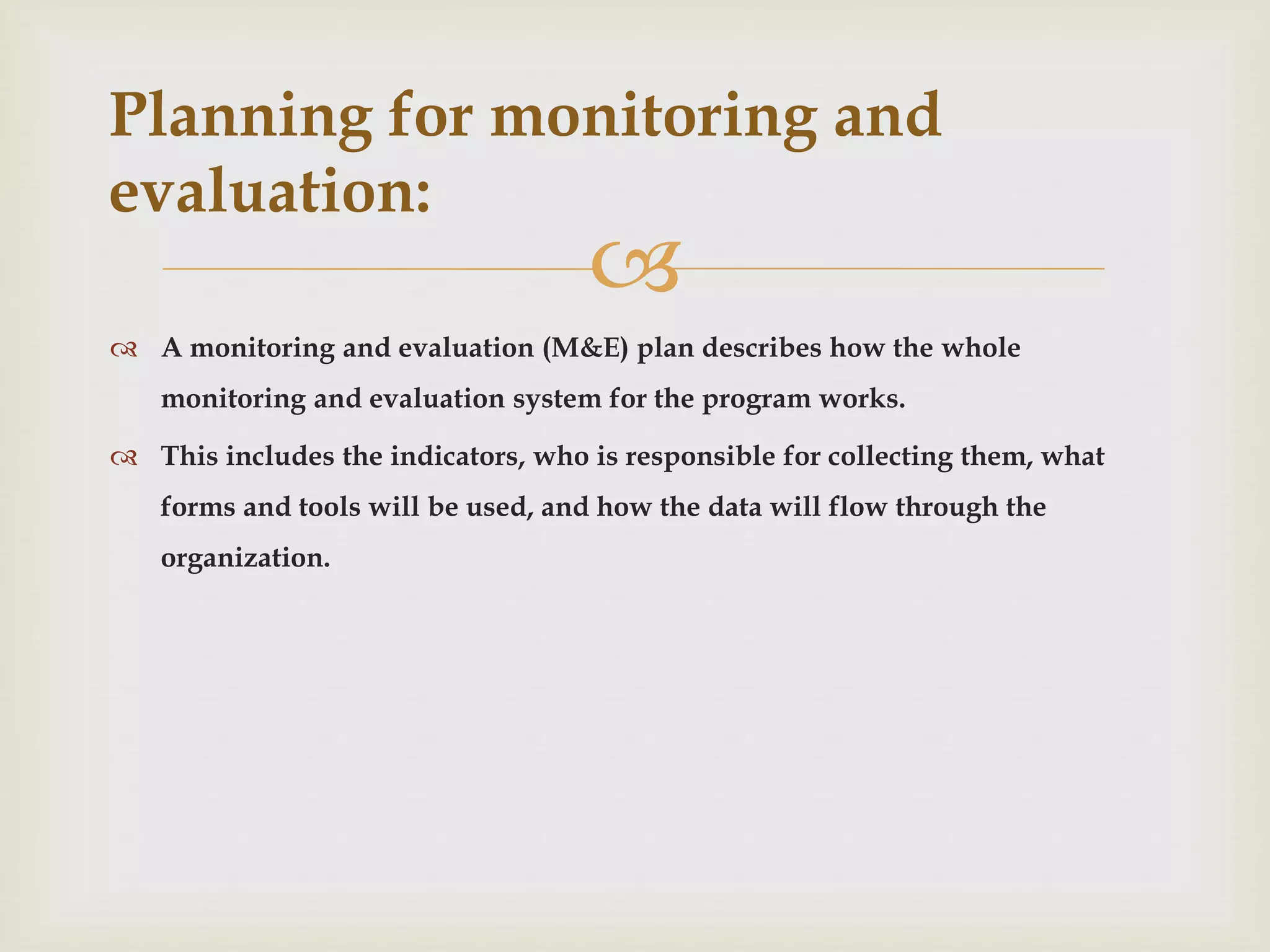 
 A monitoring and evaluation (M&E) plan describes how the whole
monitoring and evaluation system for the program works.
 This includes the indicators, who is responsible for collecting them, what
forms and tools will be used, and how the data will flow through the
organization.
Planning for monitoring and
evaluation:
 