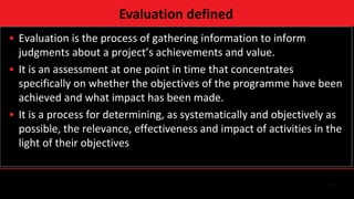 11
• Evaluation is the process of gathering information to inform
judgments about a project’s achievements and value.
• It is an assessment at one point in time that concentrates
specifically on whether the objectives of the programme have been
achieved and what impact has been made.
• It is a process for determining, as systematically and objectively as
possible, the relevance, effectiveness and impact of activities in the
light of their objectives
Evaluation defined
 