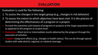13
Evaluation is used for the following:
1. To assess the changes in the target group (e.g., changes in risk behavior)
2. To assess the extent to which objectives have been met. It is the process of
determining the effectiveness of a program or a project.
• To track the outcomes and impacts of programs or projects at the larger population level,
as opposed to the program or project level:
• Outcomes—Short-term or intermediate results obtained by the program through the
execution of activities
• Impact—Long-term effects (e.g., changes in health status). This can be through special
studies with wide district, regional, or national coverage.
EVALUATION
 