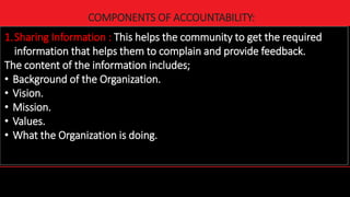 19
COMPONENTS OF ACCOUNTABILITY:
1.Sharing Information : This helps the community to get the required
information that helps them to complain and provide feedback.
The content of the information includes;
• Background of the Organization.
• Vision.
• Mission.
• Values.
• What the Organization is doing.
 