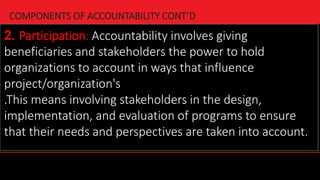 21
COMPONENTS OF ACCOUNTABILITY CONT’D
2. Participation: Accountability involves giving
beneficiaries and stakeholders the power to hold
organizations to account in ways that influence
project/organization's
.This means involving stakeholders in the design,
implementation, and evaluation of programs to ensure
that their needs and perspectives are taken into account.
 