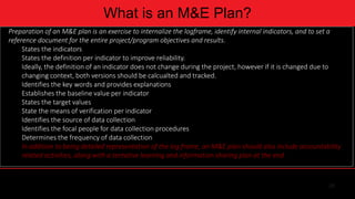 28
What is an M&E Plan?
Preparation of an M&E plan is an exercise to internalize the logframe, identify internal indicators, and to set a
reference document for the entire project/program objectives and results.
States the indicators
States the definition per indicator to improve reliability.
Ideally, the definition of an indicator does not change during the project, however if it is changed due to
changing context, both versions should be calcualted and tracked.
Identifies the key words and provides explanations
Establishes the baseline value per indicator
States the target values
State the means of verification per indicator
Identifies the source of data collection
Identifies the focal people for data collection procedures
Determines the frequency of data collection
In addition to being detailed representation of the log frame, an M&E plan should also include accountability
related activities, along with a tentative learning and information sharing plan at the end.
 