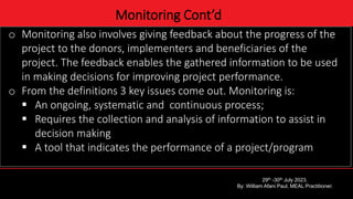 4
Monitoring Cont’d
o Monitoring also involves giving feedback about the progress of the
project to the donors, implementers and beneficiaries of the
project. The feedback enables the gathered information to be used
in making decisions for improving project performance.
o From the definitions 3 key issues come out. Monitoring is:
 An ongoing, systematic and continuous process;
 Requires the collection and analysis of information to assist in
decision making
 A tool that indicates the performance of a project/program
29th -30th July 2023.
By: William Afani Paul, MEAL Practitioner.
 