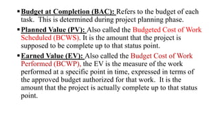Budget at Completion (BAC): Refers to the budget of each
task. This is determined during project planning phase.
Planned Value (PV): Also called the Budgeted Cost of Work
Scheduled (BCWS). It is the amount that the project is
supposed to be complete up to that status point.
Earned Value (EV): Also called the Budget Cost of Work
Performed (BCWP), the EV is the measure of the work
performed at a specific point in time, expressed in terms of
the approved budget authorized for that work. It is the
amount that the project is actually complete up to that status
point.
 