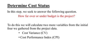 Determine Cost Status
In this step, we seek to answer the following question.
How far over or under budget is the project?
To do this we will calculate two more variables from the initial
four we gathered from the project data.
• Cost Variance (CV)
• Cost Performance Index (CPI)
 