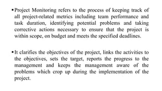 Project Monitoring refers to the process of keeping track of
all project-related metrics including team performance and
task duration, identifying potential problems and taking
corrective actions necessary to ensure that the project is
within scope, on budget and meets the specified deadlines.
It clarifies the objectives of the project, links the activities to
the objectives, sets the target, reports the progress to the
management and keeps the management aware of the
problems which crop up during the implementation of the
project.
 