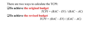 There are two ways to calculate the TCPI:
To achieve the original budget
TCPI = (BAC – EV) / (BAC – AC)
To achieve the revised budget
TCPI = (BAC – EV) / (EAC – AC)
 