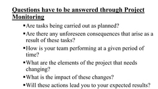 Questions have to be answered through Project
Monitoring
Are tasks being carried out as planned?
Are there any unforeseen consequences that arise as a
result of these tasks?
How is your team performing at a given period of
time?
What are the elements of the project that needs
changing?
What is the impact of these changes?
Will these actions lead you to your expected results?
 