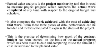 • Earned value analysis is the project monitoring tool that is used
to measure project progress which compares the actual work
completed at any time with respect to the original budget and
schedule.
• It also compares the work achieved with the cost of achieving
that work. From these three pieces of data, performance can be
trended and metrics calculated to express the status of the project.
• This is the practice of determining how much of the contract
budget has been ‘earned’ on the basis of the actual progress
which has been made to date and comparing this to the amount of
cost incurred and to the planned value.
 