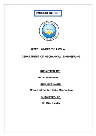 PROJECT REPORT
HITEC UNIVERSITY TAXILA
DEPARTMENT OF MECHANICAL ENGINEERING
SUBMITTED BY:
Nauman Naeem
PROJECT NAME:
Motorized Scotch Yoke Mechanism
SUBMITTED TO:
Mr. Bilal Haider
 