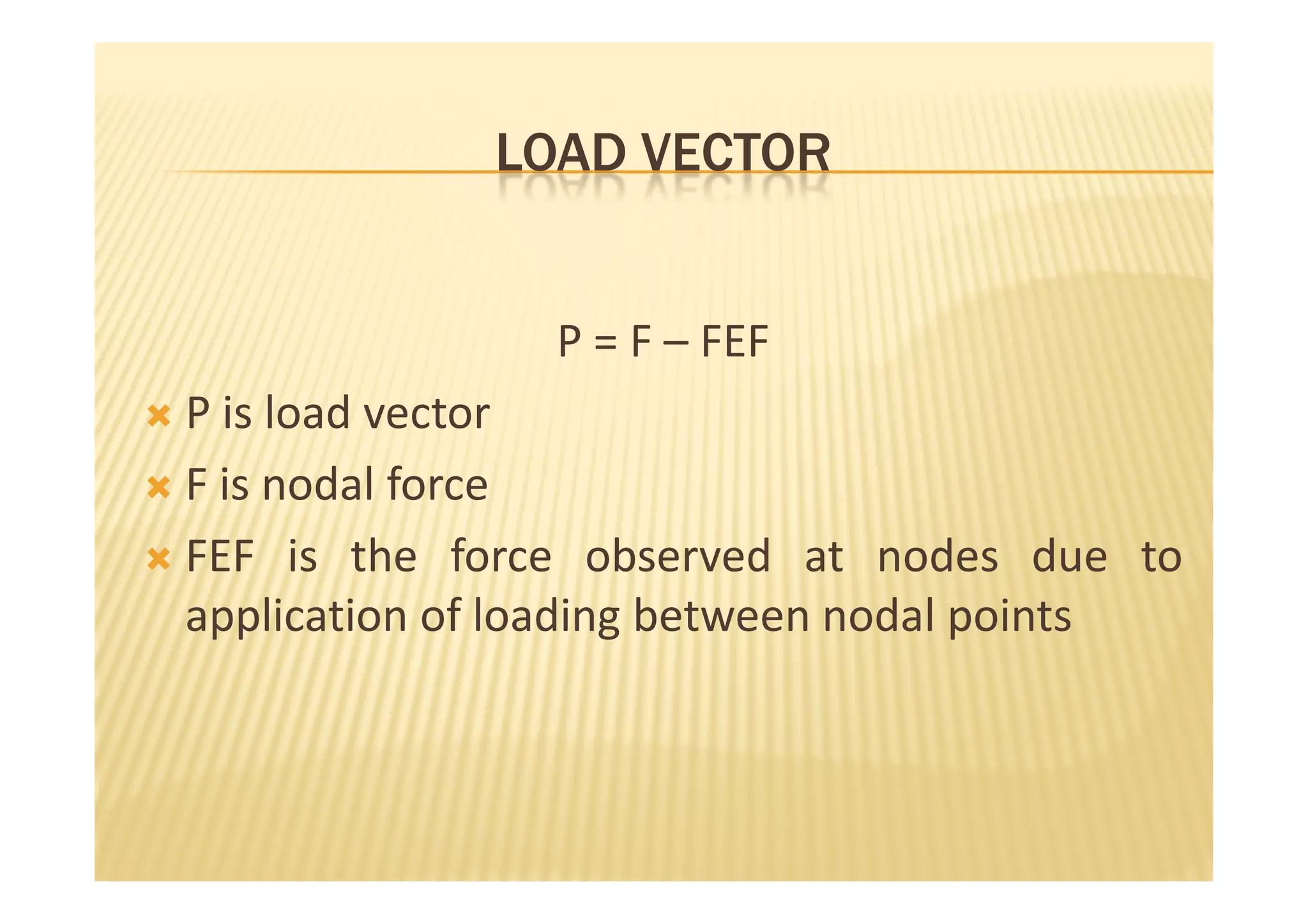 LOAD VECTOR


                P = F – FEF
P is load vector
F is nodal force
FEF is the force observed at nodes due to
application of loading between nodal points
 