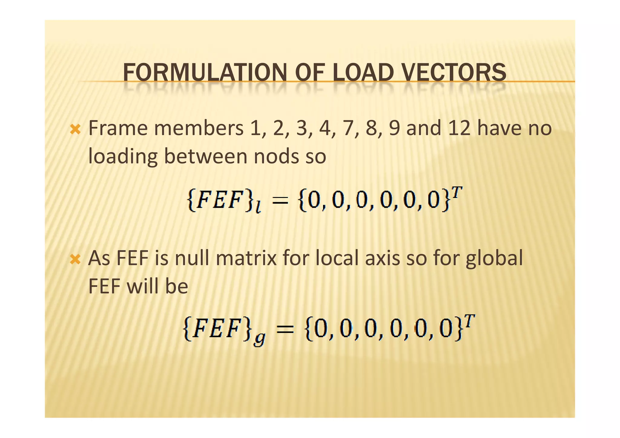 FORMULATION OF LOAD VECTORS

Frame members 1, 2, 3, 4, 7, 8, 9 and 12 have no
loading between nods so



As FEF is null matrix for local axis so for global
FEF will be
 