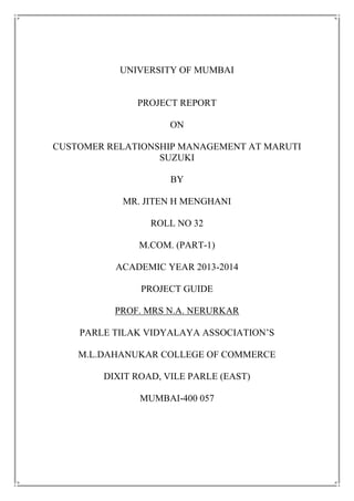UNIVERSITY OF MUMBAI
PROJECT REPORT
ON
CUSTOMER RELATIONSHIP MANAGEMENT AT MARUTI
SUZUKI
BY
MR. JITEN H MENGHANI
ROLL NO 32
M.COM. (PART-1)
ACADEMIC YEAR 2013-2014
PROJECT GUIDE
PROF. MRS N.A. NERURKAR
PARLE TILAK VIDYALAYA ASSOCIATION‟S
M.L.DAHANUKAR COLLEGE OF COMMERCE
DIXIT ROAD, VILE PARLE (EAST)
MUMBAI-400 057
 