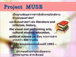 Project  MUSE เป็นฐานข้อมูลวารสารอิเล็กทรอนิกส์ทางด้านมนุษยศาสตร์ และสังคมศาสตร์ เช่น  literature and criticism, history,  the visual and performing arts, cultural studies, education,  political science  และอื่นๆ จากวารสารมากกว่า  400   รายชื่อ    ให้ข้อมูลย้อนหลังตั้งแต่ปี  1993 –  ปัจจุบัน    ประกอบด้วยรายละเอียดทางบรรณานุกรม สาระสังเขป   และเอกสารฉบับเต็มในรูปแบบ  HTML  และ  PDF    จากสำนักพิมพ์ชั้นนำมากกว่า  60  แห่ง เช่น    The Johns Hopkins University press, The MIT Press,   Oxford University Press, The Ohio State University Press 