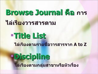 Browse Journal  คือ  การไล่เรียงวารสารตาม Title List    ไล่เรียงตามรายชื่อวารสารจาก  A to Z Discipline    ไล่เรียงตามกลุ่มสาขาหรือหัวเรื่อง 