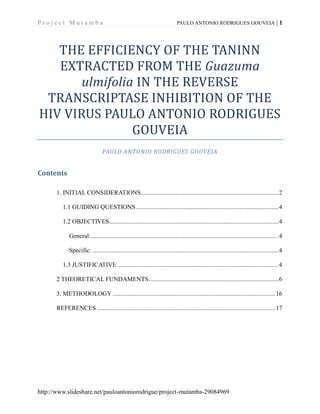 Project Mutamba

PAULO ANTONIO RODRIGUES GOUVEIA

|1

THE EFFICIENCY OF THE TANINN
EXTRACTED FROM THE Guazuma
ulmifolia IN THE REVERSE
TRANSCRIPTASE INHIBITION OF THE
HIV VIRUS PAULO ANTONIO RODRIGUES
GOUVEIA
PAULO ANTONIO RODRIGUES GOUVEIA

Contents
1. INITIAL CONSIDERATIONS........................................................................................ 2
1.1 GUIDING QUESTIONS ........................................................................................... 4
1.2 OBJECTIVES ............................................................................................................ 4
General:........................................................................................................................ 4
Specific: ....................................................................................................................... 4
1.3 JUSTIFICATIVE ....................................................................................................... 4
2 THEORETICAL FUNDAMENTS ................................................................................... 6
3. METHODOLOGY ........................................................................................................ 16
REFERENCES .................................................................................................................. 17

http://www.slideshare.net/pauloantoniorodrigue/project-mutamba-29084969

 