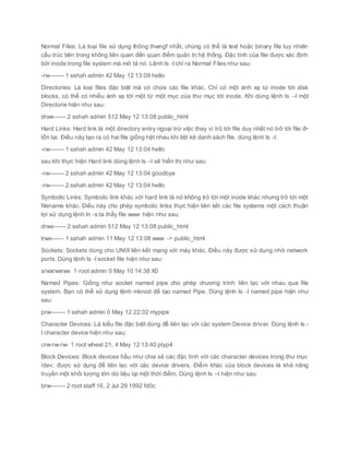 Normal Files: Là loại file sử dụng thông thwngf nhất, chúng có thể là text hoặc binary file tuy nhiên
cấu trúc bên trong không liên quan đến quan điểm quản trị hệ thống. Đặc tính của file được xác định
bởi inode trong file system mà mô tả nó. Lệnh ls -l chỉ ra Normal Files như sau:
-rw------- 1 sshah admin 42 May 12 13:09 hello
Directories: Là loại files đặc biệt mà có chứa các file khác. Chỉ có một ánh xạ từ inode tới disk
blocks, có thể có nhiều ánh xạ tới một từ một mục của thư mục tới inode. Khi dùng lệnh ls –l một
Directorie hiện như sau:
drwx------ 2 sshah admin 512 May 12 13:08 public_html
Hard Links: Hard link là một directory entry ngoại trừ việc thay vì trỏ tới file duy nhất nó trở tới file đ•
tồn tại. Điều này tạo ra có hai file giống hệt nhau khi liệt kê danh sách file. dùng lệnh ls -l:
-rw------- 1 sshah admin 42 May 12 13:04 hello
sau khi thực hiện Hard link dùng lệnh ls –l sẽ hiển thị như sau:
-rw------- 2 sshah admin 42 May 12 13:04 goodbye
-rw------- 2 sshah admin 42 May 12 13:04 hello
Symbolic Links: Symbolic link khác với hard link là nó không trỏ tới một inode khác nhưng trỏ tới một
filename khác. Điều này cho phép symbolic links thực hiện liên kết các file systems một cách thuận
lợi sử dụng lệnh ln -s ta thấy file www hiện như sau:
drwx------ 2 sshah admin 512 May 12 13:08 public_html
lrwx------ 1 sshah admin 11 May 12 13:08 www -> public_html
Sockets: Sockets dùng cho UNIX liên kết mạng với máy khác. Điều này được sử dụng nhờ network
ports. Dùng lệnh ls -l socket file hiện như sau:
srwxrwxrwx 1 root admin 0 May 10 14:38 X0
Named Pipes: Giống như socket named pipe cho phép chương trình liên lạc với nhau qua file
system. Bạn có thể sử dụng lệnh mknod để tạo named Pipe. Dùng lệnh ls -l named pipe hiện như
sau:
prw------- 1 sshah admin 0 May 12 22:02 mypipe
Character Devices: Là kiểu file đặc biệt dùng để liên lạc với các system Device driver. Dùng lệnh ls -
l character device hiện như sau:
crw-rw-rw- 1 root wheel 21, 4 May 12 13:40 ptyp4
Block Devices: Block devices hầu như chia sẻ các đặc tính với các character devices trong thư mục
/dev, được sử dụng để liên lạc với các device drivers. Điểm khác của block devices là khả năng
truyền một khối lượng lớn dữ liệu tại một thời điểm. Dùng lệnh ls –l hiện như sau:
brw------- 2 root staff 16, 2 Jul 29 1992 fd0c
 