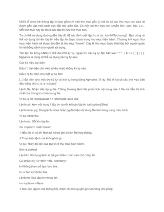 UNIX tổ chức hệ thống tập tin bao gồm chỉ một thư mục gốc (/) mà từ đó các thư mục con của nó
được gắn vào một cách trực tiếp hay gián tiếp. Có một vài thư mục con chuẩn /bin, /usr, /etc, v.v...
Mỗi thư mục này lại chứa các tập tin hay thư mục con.
Ta có thể sử dụng đường dẫn đầy đủ để xác định một tập tin, ví dụ: /usr/NVA/chuong1. Bạn cũng có
thể sử dụng chỉ tên tập tin nếu tập tin được chứa trong thư mục hiện hành. Thường khi login, thư
mục hiện hành sẽ được đặt đến là thư mục "home". Đây là thư mục được thiết lập bởi người quản
trị hệ thống dành cho người sử dụng.
Tên tập tin trong UNIX có thể dài 256 ký tự, ngoại trừ các ký tự đặc biệt sau: ! " ' ; / $ < > ( ) [ ]. { }.
Ngoài ra ta cũng có thể sử dụng các ký tự sau:
Các ký hiệu đại diện:
Dấu (*) đại diện cho một, nhiều hoặc không ký tự nào.
Dấu (?) đại diện cho một ký tự đơn
[...] đại diện cho một d•y ký tự có thứ tự trong bảng Alphabet. Ví dụ: liệt kê tất cả các thư mục bắtt
đầu bằng chữ c, d, e: lc [cde]*
Lệnh file: Nhận biết dạng file. Thông thường lệnh file phân tích nội dung của 1 file và hiển thị tính
chất của thông tin chứa trong file:
Ví dụ: $ file /etc/passwd => /etc/hosts: ascii text
Lệnh cat: Xem nội dung 1 tập tin và nối kết các tập tin cat [option] [files]
Lệnh more, pg: Dùng lệnh more hoặc pg để hiện nội dung file trên từng trang màn hình:
Ví dụ: more thu
Lệnh mv: Đổi tên tập tin.
mv <option> <old><new>
-i Nếu file đ• có thì lệnh sẽ hỏi có ghi đè lên file hay không.
-f Thực hiện lệnh mà không hỏi gì.
Ví dụ: Thay đổi tên của tập tin ở thư mục hiện hành:
$mv a.out test
Lệnh ln: Sử dụng lệnh ln để gán thêm 1 tên mới cho 1 tập tin
Cú pháp: ln [-s] <tên> <file, directory>
ln Không tham số tạo hard link.
ln -s Tạo symbolic link.
Lệnh rm: Xoá tập tin rm tập tin.
rm <option> <files>
-f Xoá các tập tin mà không hỏi, thậm chí chủ quyền ghi là không cho phép
 