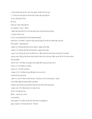 -r Cho phép xoá cả thư mục bao gồm cả file và thư mục.
-i: Trước khi xoá tập tin sẽ hỏi xác nhận việc xoá tập tin
Ví dụ: Xoá tập tin thu:
$rm thu
Lệnh cp: Sao chép tập tin.
cp <option> <sou> <des>
-i Nếu file trên đích đ• có thì sẽ được hỏi có ghi đè hay không
-r Copy cả thư mục
Ví dụ: cp /etc/passwd /usr/dung/passwdold
Lệnh find: Tìm kiếm 1 tập tin hoặc một số tập tin thoả m•n điều kiện nào đó
find <path> <expression>
-atime <n> Đúng nếu file bị truy nhập n ngày trước đây.
-mtime <n> Đúng nếu file bị thay đổi n ngày trước đây.
-user <un> Đúng nếu chủ của files là un. Nếu giá trị là số nó sẽ so sánh với userID.
-group <gn> Đúng nếu files thuộc thánh viên của nhóm gn. Nếu gn là số thì nó sẽ so sánh
với groupID.
-perm <on> Tìm files có quyền truy nhập files đúng với giá trị on.
-links <n> Tìm files có n links.
-type <x> Tìm file có kiểu x.
-newer <fn> Tìm file bị thay đổi gần hơn so với fn.
-local Chỉ tìm tại local.
-size <n> [c] Tìm file có kích thước n blocks (c chỉ ra character –byte)
-print Hiện đầy đủ đường dẫn của files.
-depth Luôn đúng (cho phép tìm tất cả các files trên directory).
-name <pt> Tìm files thoả m•n mẫu tìm pt.
Ví dụ: Tìm tập tin thu:
$find . -name thu -print
/usr/tam/thu
Lệnh grep: Tìm kiếm chuỗi văn bản bên trong tập tin
grep <option> <Chuỗi cần tìm> <Files>
 
