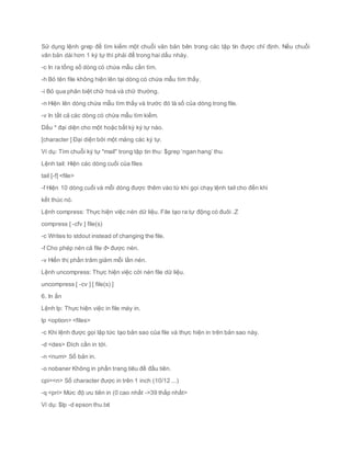 Sử dụng lệnh grep để tìm kiếm một chuỗi văn bản bên trong các tập tin được chỉ định. Nếu chuỗi
văn bản dài hơn 1 ký tự thì phải để trong hai dấu nháy.
-c In ra tổng số dòng có chứa mẫu cần tìm.
-h Bỏ tên file không hiện lên tại dòng có chứa mẫu tìm thấy.
-i Bỏ qua phân biệt chữ hoá và chữ thường.
-n Hiện lên dòng chứa mẫu tìm thấy và trước đó là số của dòng trong file.
-v In tất cả các dòng có chứa mẫu tìm kiếm.
Dấu * đại diện cho một hoặc bất kỳ ký tự nào.
[character ] Đại diện bởi một mảng các ký tự.
Ví dụ: Tìm chuỗi ký tự "mail" trong tập tin thu: $grep ‘ngan hang’ thu
Lệnh tail: Hiện các dòng cuối của files
tail [-f] <file>
-f Hiện 10 dòng cuối và mỗi dòng được thêm vào từ khi gọi chạy lệnh tail cho đến khi
kết thúc nó.
Lệnh compress: Thực hiện việc nén dữ liệu. File tạo ra tự động có đuôi .Z
compress [ -cfv ] file(s)
-c Writes to stdout instead of changing the file.
-f Cho phép nén cả file đ• được nén.
-v Hiển thị phần trăm giảm mỗi lần nén.
Lệnh uncompress: Thực hiện việc cởi nén file dữ liệu.
uncompress [ -cv ] [ file(s) ]
6. In ấn
Lệnh lp: Thực hiện việc in file máy in.
lp <option> <files>
-c Khi lệnh được gọi lập tức tạo bản sao của file và thực hiện in trên bản sao này.
-d <des> Đích cần in tới.
-n <num> Số bản in.
-o nobaner Không in phần trang tiêu đề đầu tiên.
cpi=<n> Số character được in trên 1 inch (10/12 ...)
-q <pri> Mức độ ưu tiên in (0 cao nhất ->39 thấp nhất>
Ví dụ: $lp -d epson thu.txt
 