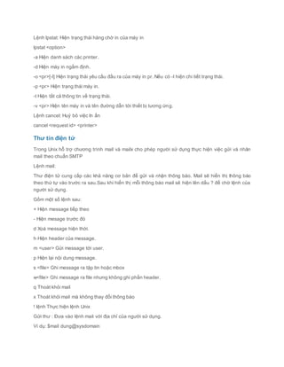 Lệnh lpstat: Hiện trạng thái hàng chờ in của máy in
lpstat <option>
-a Hiện danh sách các printer.
-d Hiện máy in ngầm định.
-o <pr>[-l] Hiện trạng thái yêu cầu đầu ra của máy in pr. Nếu có -l hiện chi tiết trạng thái.
-p <pr> Hiện trạng thái máy in.
-t Hiện tất cả thông tin về trạng thái.
-v <pr> Hiện tên máy in và tên đường dẫn tới thiết bị tương ứng.
Lệnh cancel: Huỷ bỏ việc In ấn
cancel <request id> <printer>
Thư tín điện tử
Trong Unix hỗ trợ chương trình mail và mailx cho phép người sử dụng thực hiện việc gửi và nhân
mail theo chuẩn SMTP
Lệnh mail:
Thư điện tử cung cấp các khả năng cơ bản để gửi và nhận thông báo. Mail sẽ hiển thị thông báo
theo thứ tự vào trước ra sau.Sau khi hiển thị mỗi thông báo mail sẽ hiện lên dấu ? để chờ lệnh của
người sử dụng.
Gồm một số lệnh sau:
+ Hiện message tiếp theo
- Hiện mesage trước đó
d Xoá message hiện thời.
h Hiện header của message.
m <user> Gửi message tới user.
p Hiện lại nội dung message.
s <file> Ghi message ra tập tin hoặc mbox
w<file> Ghi message ra file nhưng không ghi phần header.
q Thoát khỏi mail
x Thoát khỏi mail mà không thay đổi thông báo
! lệnh Thực hiện lệnh Unix
Gửi thư : Đưa vào lệnh mail với địa chỉ của người sử dụng.
Ví dụ: $mail dung@sysdomain
 