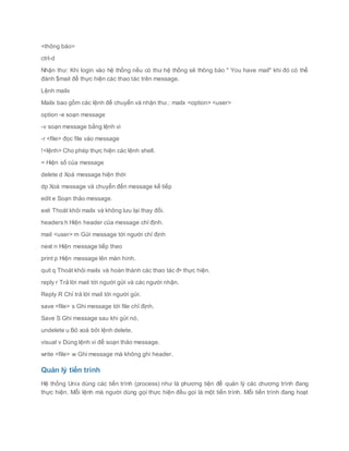 <thông báo>
ctrl-d
Nhận thư: Khi login vào hệ thống nếu có thư hệ thống sẽ thông báo " You have mail" khi đó có thể
đánh $mail để thực hiện các thao tác trên message.
Lệnh mailx
Mailx bao gồm các lệnh để chuyển và nhận thư.: mailx <option> <user>
option -e soạn message
-v soạn message bằng lệnh vi
-r <file> đọc file vào message
!<lệnh> Cho phép thực hiện các lệnh shell.
= Hiện số của message
delete d Xoá message hiện thời
dp Xoá message và chuyển đến message kế tiếp
edit e Soạn thảo message.
exit Thoát khỏi mailx và không lưu lại thay đổi.
headers h Hiện header của message chỉ định.
mail <user> m Gửi message tới người chỉ định
next n Hiện message tiếp theo
print p Hiện message lên màn hình.
quit q Thoát khỏi mailx và hoàn thành các thao tác đ• thực hiện.
reply r Trả lời mail tới người gửi và các người nhận.
Reply R Chỉ trả lời mail tới người gửi.
save <file> s Ghi message tới file chỉ định.
Save S Ghi message sau khi gửi nó.
undelete u Bỏ xoá bởi lệnh delete.
visual v Dùng lệnh vi để soạn thảo message.
write <file> w Ghi message mà không ghi header.
Quản lý tiến trình
Hệ thống Unix dùng các tiến trình (process) như là phương tiện để quản lý các chương trình đang
thực hiện. Mỗi lệnh mà người dùng gọi thực hiện đều gọi là một tiến trình. Mỗi tiến trình đang hoạt
 