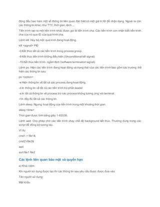 động đều bao hàm một số thông tin liên quan đặc biệt có một giá trị ID để nhận dạng. Ngoài ra còn
các thông tin khác như TTY, thời gian, lệnh ...
Tiến trình tạo ra một tiến trình khác được gọi là tiến trình cha. Các tiến trình con nhận biết tiến trình
cha của nó qua ID của quá trình cha.
Lệnh kill: Hủy bỏ một quá trình đang hoạt động.
kill <signal> PID
-0 Kết thúc tất cả các tiến trình trong process group.
-9 Kết thúc tiến trình không điều kiện.(Unconditional kill signal)
-15 Kết thúc tiến trình- ngầm định (software termination signal)
Lệnh ps: Hiện các tiến trình đang hoạt động và trạng thái của các tiến trình bao gồm các trường thể
hiện các thông tin sau:
ps <option>
-e Hiện thông tin về tất cả các process đang hoạt động.
-d In thông tin về tất cả các tiến trình trừ phần leader
-a In tất cả thông tin về process trừ các process không tương ứng với terminal.
-f In đầy đủ tất cả các thông tin.
Lệnh sleep: Ngưng hoạt động của tiến trình trong một khoảng thời gian.
sleep <time>
Thời gian được tính bằng giây 1-65536.
Lệnh wait: Cho phép chờ các tiến trình chạy chế độ background kết thúc. Thường dùng trong các
script để đồng bộ tương tác.
Ví dụ:
cmd1 > file1&
cmd2>file2&
wait
sort file1 file2
Các lệnh liên quan bảo mật và quyền hạn
a) Khái niệm:
Khi người sử dụng được tạo thì các thông tin sau yêu cầu được được đưa vào:
Tên người sử dụng
Mật khẩu
 