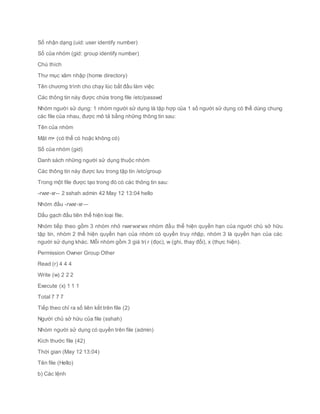 Số nhận dạng (uid: user identify number)
Số của nhóm (gid: group identify number)
Chú thích
Thư mục xâm nhập (home directory)
Tên chương trình cho chạy lúc bắt đầu làm việc
Các thông tin này được chứa trong file /etc/passwd
Nhóm người sử dụng: 1 nhóm người sử dụng là tập hợp của 1 số người sử dụng có thể dùng chung
các file của nhau, được mô tả bằng những thông tin sau:
Tên của nhóm
Mật m• (có thể có hoặc không có)
Số của nhóm (gid)
Danh sách những người sử dụng thuộc nhóm
Các thông tin này được lưu trong tập tin /etc/group
Trong một file được tạo trong đó có các thông tin sau:
-rwxr-xr-- 2 sshah admin 42 May 12 13:04 hello
Nhóm đầu -rwxr-xr—
Dấu gạch đầu tiên thể hiện loại file.
Nhóm tiếp theo gồm 3 nhóm nhỏ rwxrwxrwx nhóm đầu thể hiện quyền hạn của người chủ sở hữu
tập tin, nhóm 2 thể hiện quyền hạn của nhóm có quyền truy nhập, nhóm 3 là quyền hạn của các
người sử dụng khác. Mỗi nhóm gồm 3 giá trị r (đọc), w (ghi, thay đổi), x (thực hiện).
Permission Owner Group Other
Read (r) 4 4 4
Write (w) 2 2 2
Execute (x) 1 1 1
Total 7 7 7
Tiếp theo chỉ ra số liên kết trên file (2)
Người chủ sở hữu của file (sshah)
Nhóm người sử dụng có quyền trên file (admin)
Kích thước file (42)
Thời gian (May 12 13:04)
Tên file (Hello)
b) Các lệnh
 