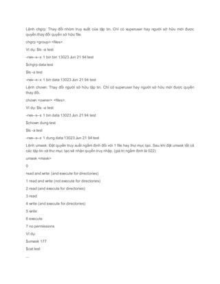 Lệnh chgrp: Thay đổi nhóm truy xuất của tập tin. Chỉ có superuser hay người sở hữu mới được
quyền thay đổi quyền sở hữu file.
chgrp <group> <files>
Ví dụ: $ls -a test
-rwx--x--x 1 bin bin 13023 Jun 21 94 test
$chgrp data test
$ls -a test
-rwx--x--x 1 bin data 13023 Jun 21 94 test
Lệnh chown: Thay đổi người sở hữu tập tin. Chỉ có superuser hay người sở hữu mới được quyền
thay đổi.
chown <owner> <files>.
Ví dụ: $ls -a test
-rwx--x--x 1 bin data 13023 Jun 21 94 test
$chown dung test
$ls -a test
-rwx--x--x 1 dung data 13023 Jun 21 94 test
Lệnh umask: Đặt quyền truy xuất ngầm định đối với 1 file hay thư mục tạo. Sau khi đặt umask tất cả
các tập tin và thư mục tạo sẽ nhận quyền truy nhập. (giá trị ngầm định là 022)
umask <mask>
0
read and write (and execute for directories)
1 read and write (not execute for directories)
2 read (and execute for directories)
3 read
4 write (and execute for directories)
5 write
6 execute
7 no permissions
Ví dụ:
$umask 177
$cat test
...
 