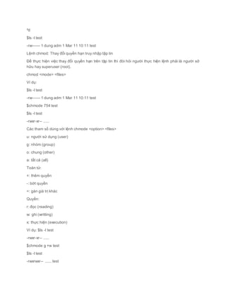^d
$ls -l test
-rw------ 1 dung adm 1 Mar 11 10:11 test
Lệnh chmod: Thay đổi quyền hạn truy nhập tập tin
Để thực hiện việc thay đổi quyền hạn trên tập tin thì đòi hỏi người thực hiện lệnh phải là người sở
hữu hay superuser (root).
chmod <mode> <files>
Ví dụ:
$ls -l test
-rw------ 1 dung adm 1 Mar 11 10:11 test
$chmode 754 test
$ls -l test
-rwxr-xr-- .....
Các tham số dùng với lệnh chmode <option> <files>
u: người sử dụng (user)
g: nhóm (group)
o: chung (other)
a: tất cả (all)
Toán tử:
+: thêm quyền
-: bớt quyền
=: gán giá trị khác
Quyền:
r: đọc (reading)
w: ghi (writting)
x: thực hiện (execution)
Ví dụ: $ls -l test
-rwxr-xr-- .....
$chmode g +w test
$ls -l test
-rwxrwxr-- ...... test
 