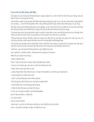 Lưu trữ và hồi phục dữ liệu
Các tập tin của những hệ thống thông tin ngày càng lớn, sự cần thiết và mức độ quan trọng của các
tập tin này vô cùng quan trọng.
Các thiết bị phần cứng không thể đảm bảo rằng không bao giờ có sự cố như hỏng đĩa, hỏng thiết bị
lưu dữ liệu ... Các hệ thống phần mềm cũng không phải là chạy hoàn toàn không xảy ra sự cố gì.
Dữ liệu của các hệ thống thông tin xử lý nghiệp vụ tức thời đòi hỏi khi có bất cứ sự cố nào xuất hiện
làm hỏng dữ liệu của hệ thống, thì ngay sau đó dữ liệu phải được khôi phục ngay.
Tùy theo các nhà cung cấp phần mềm và phần cứng khác nhau mà hệ thống lưu trữ có những chức
năng và tiện ích khác nhau nhưng đều có chung một mục đích là lưu dữ liệu.
Thông thường những hệ điều hành lớn hoặc nhỏ đều hỗ trợ các tiện ích giúp cho việc sao lưu và
hồi phục dữ liệu nhằm giảm tối thiểu các ảnh hưởng đến hệ thốngdữ liệu.
Trong các loại hệ điều hành Unix khác nhau có thể có các công cụ và các tiện ích giúp cho việc thực
hiện lưu trữ tuy nhiên các lệnh hầu hết được hỗ trợ bởi các loại hệ điều hành Unix.
Lệnh tar: Lưu trữ hoặc hồi phục files từ các thiết bị lưu trữ.
tar <options> <tarfile name> <filenames to backup or restore>
Một số các option hay dùng.
option =[key]<sub>
Key c Tạo lưu trữ mới và thực hiện bắt đầu ghi từ đầu.
r File lưu trữ được ghi vào vih trí cuối của thiết bị lưu trữ.
t Hiện danh sách các file lưu trữ.
u Cập nhập thêm nếu files chưa có, hoặc đ• thay đổi so với lần sao chép trước.
x Lấy thông tin từ thiết bị lưu trữ.
<sub> e Cho phép ghi trên nhiều volume.
f Sử dụng các đối số thay cho các giá trị ngầm định.
n Chỉ thiết bị lưu trữ không phaie là tape
v Hiển thị tên file sao lưu hoặc hồi phục
Ví dụ: tar cvf /dev/rmt/0hc /usr/local/datafiles
tar tvf /dev/rmt/0hc > tarlist.txt
cd /usr/contrib
tar xvf /dev/rmt/0hc
Lệnh cpio: Lưu trữ và hồi phục dữ liệu ra các thiết bị lưu trữ chuẩn
cpio -o [acv] Ghi dữ liệu ra đầu ra thiết bị lưu trữ
 
