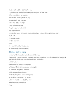 -i [cdmnv] Đọc dữ liệu từ thiết bị lưu trữ.
c Ghi thêm phần header phòng trường hợp dùng trên các máy khác.
d Thư mục sẽ được tạo nếu cần.
m Dữ lại thời gian thay đổi trước đây.
a Thay đổi thời gian truy nhập.
u Sao chép không điều kiện.
v Hiện danh sách tên file.
Ví dụ: ls | cpio -oc > /dev/rst0
cpio -icd < /dev/rst0
Lệnh dd: Sao lưu và hồi phục dữ liệu theo đúng trạng thái trên hệ thống file (block copy)
dd [if= ][of= ]
if= Đầu vào chuẩn.
of= Đầu ra chuẩn.
Ví dụ:
dd if=/dev/diskette0 of=/mnt/abc.xx
dd if=/mnt/abc.xx of=/dev/diskette0
Các thao tác trên mạng
Lệnh ping: Kiểm tra sự tham gia của các nút trên mạng
Lệnh netstat: Kiểm tra trạng thái của mạng hiện thời của hệ thống local. Nó thể hiện các thông tin về
giao diện mạng, thông tin routing table, thông tin về Protocol.
netstat <option>
-a Hiển thị thông tin tất cả các interface
-c Tiếp tục hiển thị và tự update sau một vài giây.
-i Chỉ hiển thị thông tin về interface
-n Hiển thị địa chỉ thay cho tên.
-r Hiển thị thông tin về kernel routing table
-t Chỉ hiển thị thông tin về TCP socket
-u Chỉ hiển thị thông tin về UDP socket.
-x Hiển thị thông tin về socket
Ví dụ:
 