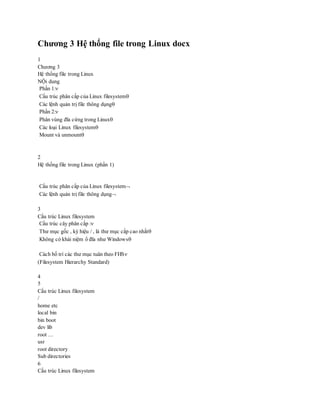 Chương 3 Hệ thống file trong Linux docx
1
Chương 3
Hệ thống file trong Linux
NỘi dung
Phần 1:
Cấu trúc phân cấp của Linux filesystem
Các lệnh quản trị file thông dụng
Phần 2:
Phân vùng đĩa cứng trong Linux
Các loại Linux filesystem
Mount và unmount
2
Hệ thống file trong Linux (phần 1)
Cấu trúc phân cấp của Linux filesystem
Các lệnh quản trị file thông dụng
3
Cấu trúc Linux filesystem
Cấu trúc cây phân cấp :
Thư mục gốc , ký hiệu / , là thư mục cấp cao nhất
Không có khái niệm ổ đĩa như Windows
Cách bố trí các thư mục tuân theo FHS
(Filesystem Hierarchy Standard)
4
5
Cấu trúc Linux filesystem
/
home etc
local bin
bin boot
dev lib
root …
usr
root directory
Sub directories
6
Cấu trúc Linux filesystem
 