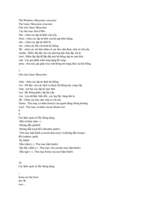 The Windows filesystem structure
The Linux filesystem structure
Cấu trúc Linux filesystem
Các thư mục theo FHS
/bin : chứa các tập tin lệnh chủ yếu.
/boot : chứa các tập tin tĩnh của bộ nạp khởi động.
/dev : chứa các tập tin thiết bị.
/etc : chứa các file cấu hình hệ thống
/lib : chứa các mô đun nhân và các thư viện được chia sẻ chủ yếu.
/media : Điểm lắp đặt cho các phương tiện tháo lắp vật lý.
/mnt : Điểm lắp đặt để lắp đặt một hệ thống tập tin tạm thời.
/opt : Các gói phần mềm ứng dụng bổ sung.
/proc : thư mục giả giúp truy suất thông tin trạng thái của hệ thống
7
Cấu trúc Linux filesystem
/sbin : chứa các tập tin lệnh hệ thống
/srv : Dữ liệu cho các dịch vụ được hệ thống này cung cấp.
/tmp : nơi lưu các tập tin tạm thời.
/usr : Hệ thống phân cấp thứ cấp.
/var : Lưu dữ liệu biến đổi , các log file, hàng đợi in
/lib : Chứa các thư viện chia sẻ cốt yếu
/home : Thư mục cá nhân (home) của người dùng thông thường
/root : Thư mục cá nhân của tài khoản root
8
9
Các lệnh quản trị file thông dụng
Một số khái niệm :
Đường dẫn (path)
Đường dẫn tuyệt đối (absolute path)
Thư mục hiện hành (current directory) và đường dẫn tương
đối (relative path)
Ký hiệu
Dấu chấm (.) : Thư mục hiện hành
Hai dấu chấm ( ) : Thư mục cha của thư mục hiện hành
Dấu ngã (~) : Thư mục home của user hiện hành
10
Các lệnh quản trị file thông dụng
/
home etc bin boot
dev lib
root …
 