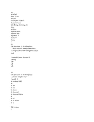 usr
u1 u2 u3
hoso Vd.txt
Vd1.txt
Đường dẫn tuyệt đối
/home/u1/hoso
Các đường dẫn tương đối
hoso
u1/hoso
home/u1/hoso
Nếu thư mục
hiện hành là
/home/u1
/home
/
11
Các lệnh quản trị file thông dụng
Xem và thay đổi thư mục hiện hành
Lệnh pwd (Present Working Directory)
pwd
Lệnh cd (change directory)
cd /tmp
cd /
cd
cd ~
12
Các lệnh quản trị file thông dụng
Xem nội dung thư mục
Lệnh ls :
ls [options] [file]
ls /
ls /bin
ls /etc
ls /home
ls /home/u1
ls /home/u1/Vd.txt
ls
ls –l /
ls –R /home
ls -a
Các options:
-l
 