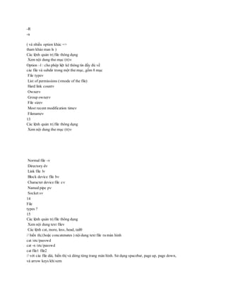 -R
-a
( và nhiều option khác =>
tham khảo man ls )
Các lệnh quản trị file thông dụng
Xem nội dung thư mục (tt)
Option –l : cho phép liệt kê thông tin đầy đủ về
các file và subdir trong một thư mục, gồm 8 mục
File type
List of permissions (mode of the file)
Hard link count
Owner
Group owner
File size
Most recent modification time
Filename
13
Các lệnh quản trị file thông dụng
Xem nội dung thư mục (tt)
Normal file -
Directory d
Link file l
Block device file b
Character device file c
Named pipe p
Socket s
14
File
types ?
15
Các lệnh quản trị file thông dụng
Xem nội dung text file
Các lệnh cat, more, less, head, tail
// hiển thị (hoặc concatenates ) nội dung text file ra màn hình
cat /etc/passwd
cat -n /etc/passwd
cat file1 file2
// với các file dài, hiển thị và dừng từng trang màn hình. Sử dụng spacebar, page up, page down,
và arrow keys khi xem
 
