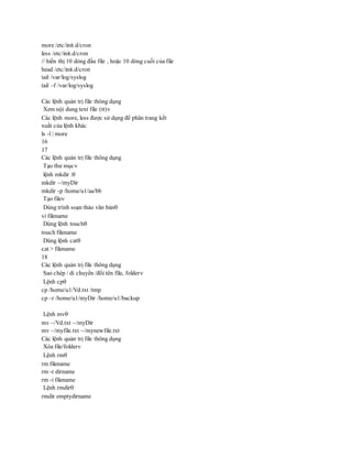 more /etc/init.d/cron
less /etc/init.d/cron
// hiển thị 10 dòng đầu file , hoặc 10 dòng cuối của file
head /etc/init.d/cron
tail /var/log/syslog
tail –f /var/log/syslog
Các lệnh quản trị file thông dụng
Xem nội dung text file (tt)
Các lệnh more, less được sử dụng để phân trang kết
xuất của lệnh khác
ls -l | more
16
17
Các lệnh quản trị file thông dụng
Tạo thư mục
lệnh mkdir :
mkdir ~/myDir
mkdir -p /home/u1/aa/bb
Tạo file
Dùng trình soạn thảo văn bản
vi filename
Dùng lệnh touch
touch filename
Dùng lệnh cat
cat > filename
18
Các lệnh quản trị file thông dụng
Sao chép / di chuyển /đổi tên file, folder
Lệnh cp
cp /home/u1/Vd.txt /tmp
cp –r /home/u1/myDir /home/u1/backup
Lệnh mv
mv ~/Vd.txt ~/myDir
mv ~/myfile.txt ~/mynewfile.txt
Các lệnh quản trị file thông dụng
Xóa file/folder
Lệnh rm
rm filename
rm -r dirname
rm -i filename
Lệnh rmdir
rmdir emptydirname
 
