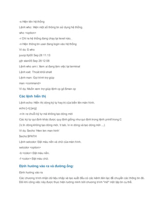 -s Hiện tên hệ thống
Lệnh who: Hiện một số thông tin sử dụng hệ thống.
who <option>
-r Chỉ ra hệ thống đang chạy tại level nào.
-n Hiện thông tin user đang login vào hệ thống
Ví du: $ who
juucp tty00 Sep 28 11:13
pjh slan05 Sep 28 12:08
Lệnh who am i: Xem ai đang làm việc tại terminal
Lệnh exit: Thoát khỏi shell
Lệnh man: Gọi trình trợ giúp
man <command>
Ví dụ: Muốn xem trợ giúp lệnh cp gõ $man cp
Các lệnh hiển thị
Lệnh echo: Hiển thị dòng ký tự hay trị của biến lên màn hình.
echo [-n] [arg]
-n In ra chuỗi kỹ tự mà không tạo dòng mới
Các ký tự qui định khác được quy định giống như qui định trong lệnh printf trong C
(c In dòng không tạo dòng mới, t tab, n in dòng và tạo dòng mới ...)
Ví dụ: $echo ‘Hien len man hinh’
$echo $PATH
Lệnh setcolor: Đặt màu nền và chữ của màn hình.
setcolor <option>
-b <color> Đặt màu nền.
-f <color> Đặt màu chữ.
Định hướng vào ra và đường ống:
Định hướng vào ra
Các chương trình nhận dữ liệu nhập và tạo xuất đều có các kênh liên lạc để chuyển các thông tin đó.
Đôi khi công việc này được thực hiện tường minh bởi chương trình "mở" một tập tin cụ thể.
 