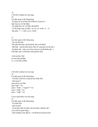19
(*)chitiết cú pháp xem man page
20
Các lệnh quản trị file thông dụng
Sử dụng các ký tự thay thế (wildcard ) trong các
lệnh thao tác với file/folder
Cho phép thao tác với nhiều file/folder
Có thể dùng trong các lệnh : cp, mv, rm, rmdir , ls, …
Bao gồm : * , ? , [ab] , [a-z] , [!ab]
21
Các lệnh quản trị file thông dụng
Tạo các link file
Bao gồm Hard link and Symbolic link (soft link)
Hard link : một tên khác tham chiếu tới cùng data của file gốc
Symbolic link : một con trỏ hay shortcut của file/folder gốc .
File/folder gốc có thể thuộc một partition khác
Lệnh tạo link file
ln sourcefile hardlink
ln -s sourcefile softlink
(*)chitiết cú pháp xem man page
22
Các lệnh quản trị file thông dụng
Tìm kiếm chuỗi text trong một hay nhiều file
Lệnh grep :
grep search_text files
grep “help” *.txt
grep -e “help” -e “support” *.txt
grep –l “help” *.txt
grep –r “help” *.txt
(*)các option khác xem man page
23
Các lệnh quản trị file thông dụng
Tìm kiếm file
Lệnh locate
Locate thực hiện tìm kiếm trên một index database tất
cả các file trong hệ thống .
Index database mặc định là : /var/lib/mlocate/mlocate.db
 